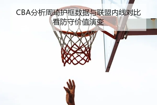 CBA分析周琦护框数据与联盟内线对比看防守价值演变