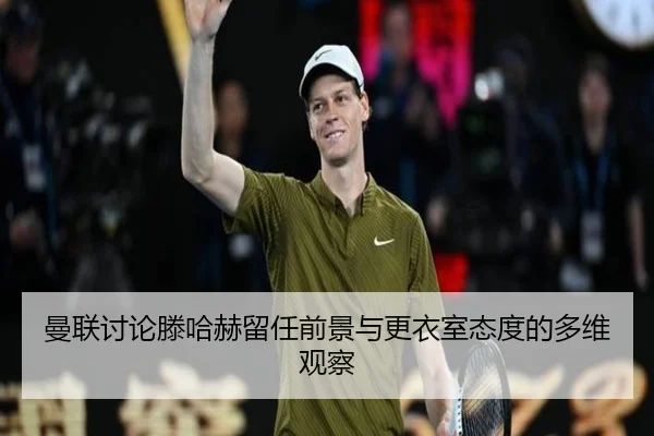 曼联讨论滕哈赫留任前景与更衣室态度的多维观察