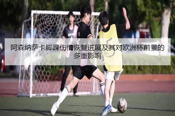 阿森纳萨卡脚踝伤情恢复进展及其对欧洲杯前景的多重影响