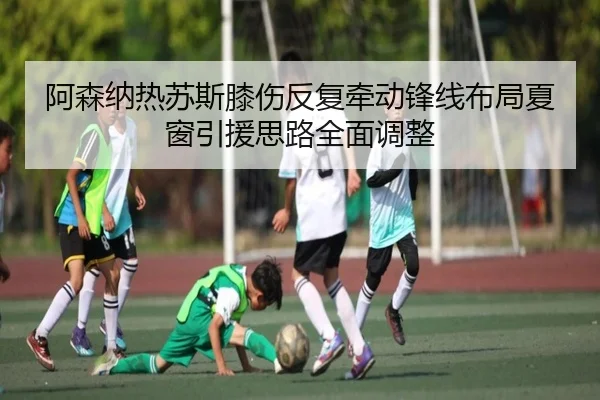 阿森纳热苏斯膝伤反复牵动锋线布局夏窗引援思路全面调整