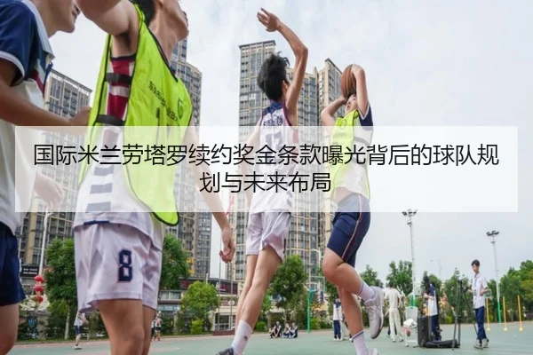 国际米兰劳塔罗续约奖金条款曝光背后的球队规划与未来布局
