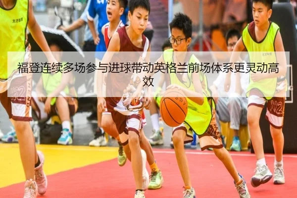 福登连续多场参与进球带动英格兰前场体系更灵动高效